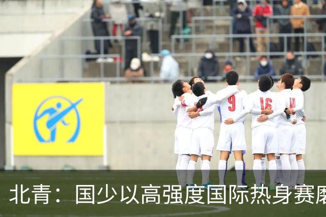 北青：国少以高强度国际热身赛磨合阵容，全力备战U17世界杯
